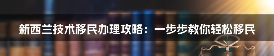 新西兰技术移民办理攻略：一步步教你轻松移民