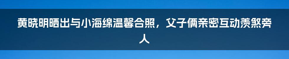 黄晓明晒出与小海绵温馨合照，父子俩亲密互动羡煞旁人