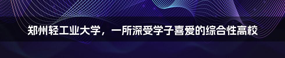 郑州轻工业大学，一所深受学子喜爱的综合性高校