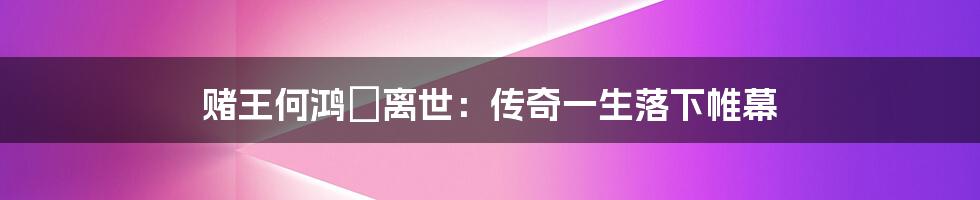 赌王何鸿燊离世：传奇一生落下帷幕