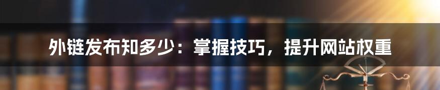 外链发布知多少：掌握技巧，提升网站权重