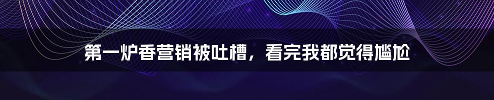 第一炉香营销被吐槽，看完我都觉得尴尬