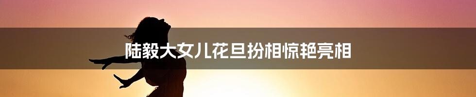 陆毅大女儿花旦扮相惊艳亮相