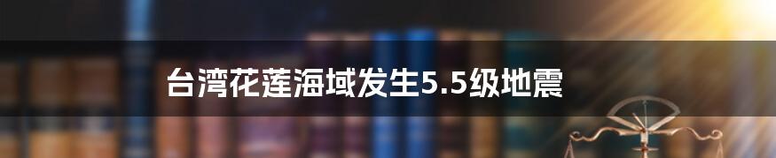 台湾花莲海域发生5.5级地震