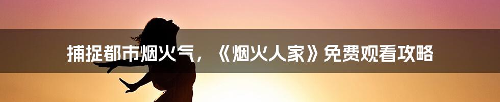 捕捉都市烟火气，《烟火人家》免费观看攻略