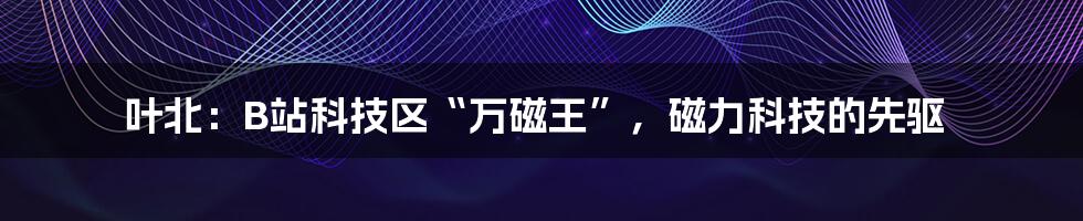 叶北：B站科技区“万磁王”，磁力科技的先驱