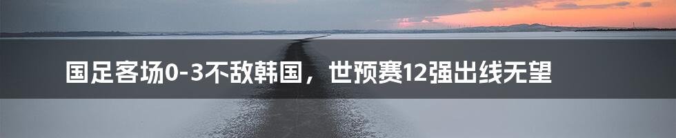 国足客场0-3不敌韩国，世预赛12强出线无望