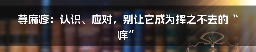 荨麻疹：认识、应对，别让它成为挥之不去的“痒”