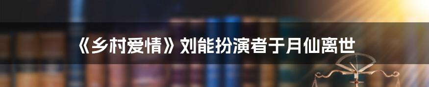 《乡村爱情》刘能扮演者于月仙离世