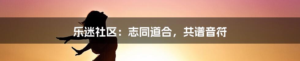 乐迷社区：志同道合，共谱音符