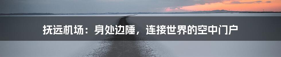 抚远机场：身处边陲，连接世界的空中门户