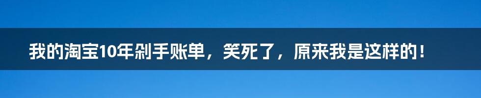 我的淘宝10年剁手账单，笑死了，原来我是这样的！