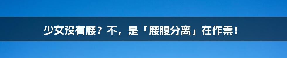 少女没有腰？不，是「腰腹分离」在作祟！