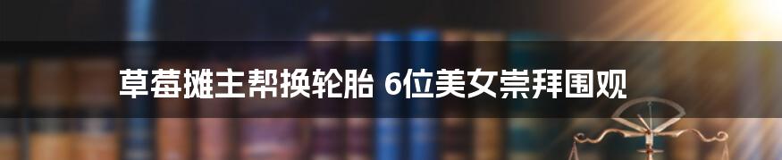 草莓摊主帮换轮胎 6位美女崇拜围观