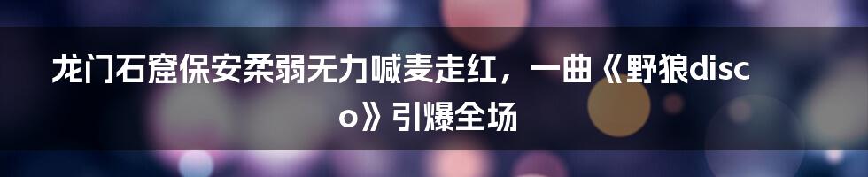 龙门石窟保安柔弱无力喊麦走红，一曲《野狼disco》引爆全场