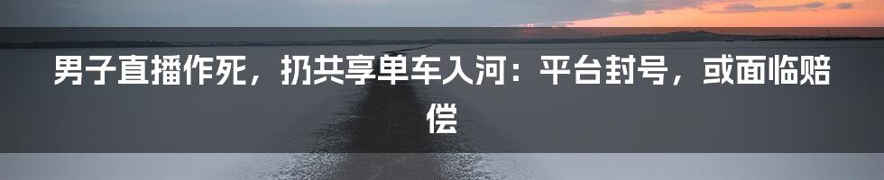 男子直播作死，扔共享单车入河：平台封号，或面临赔偿