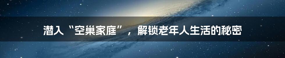 潜入“空巢家庭”，解锁老年人生活的秘密