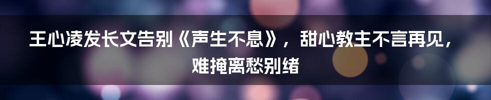 王心凌发长文告别《声生不息》，甜心教主不言再见，难掩离愁别绪