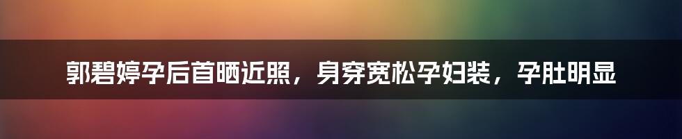 郭碧婷孕后首晒近照，身穿宽松孕妇装，孕肚明显