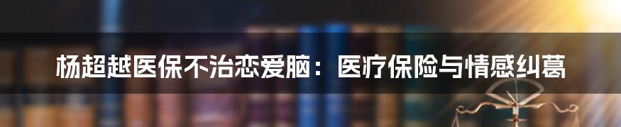 杨超越医保不治恋爱脑：医疗保险与情感纠葛