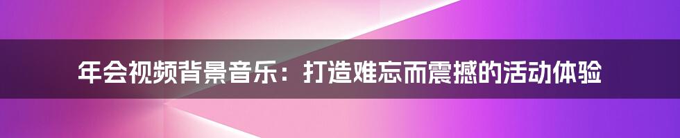 年会视频背景音乐：打造难忘而震撼的活动体验