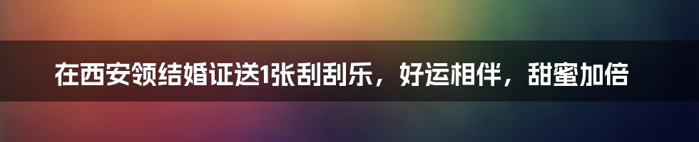 在西安领结婚证送1张刮刮乐，好运相伴，甜蜜加倍