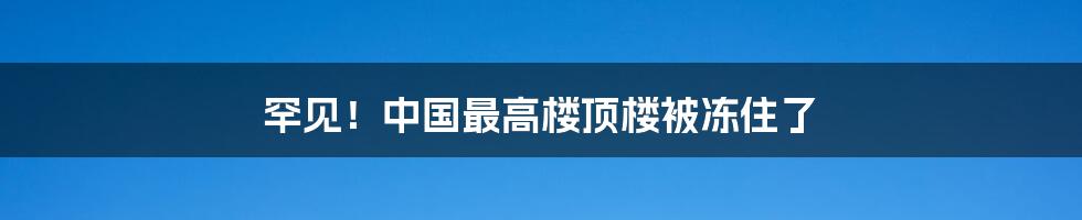 罕见！中国最高楼顶楼被冻住了