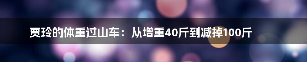 贾玲的体重过山车：从增重40斤到减掉100斤