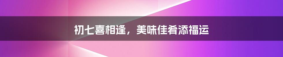 初七喜相逢，美味佳肴添福运