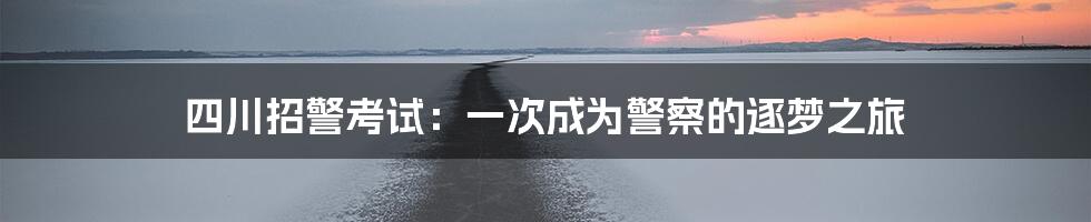 四川招警考试：一次成为警察的逐梦之旅