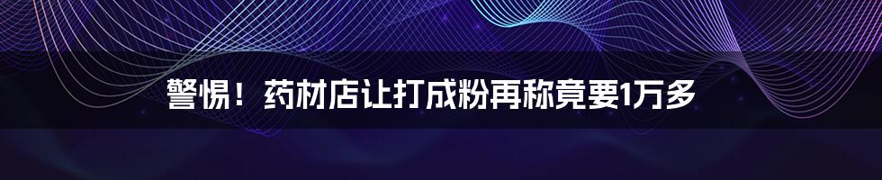 警惕！药材店让打成粉再称竟要1万多