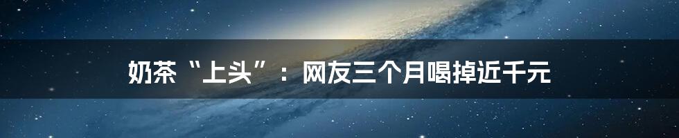 奶茶“上头”：网友三个月喝掉近千元