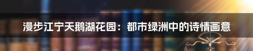 漫步江宁天鹅湖花园：都市绿洲中的诗情画意