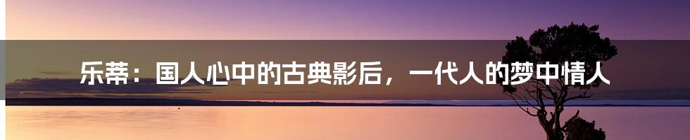 乐蒂：国人心中的古典影后，一代人的梦中情人