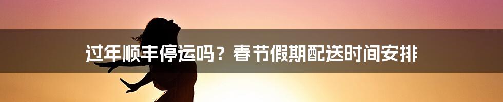 过年顺丰停运吗？春节假期配送时间安排