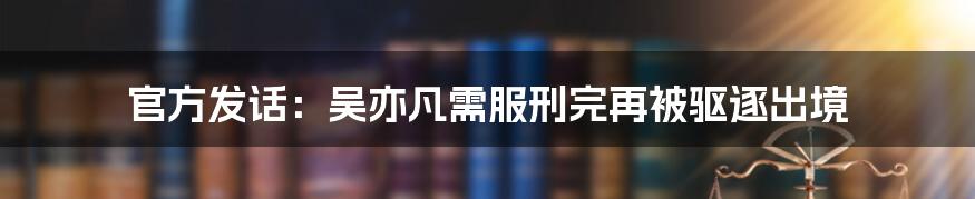 官方发话：吴亦凡需服刑完再被驱逐出境