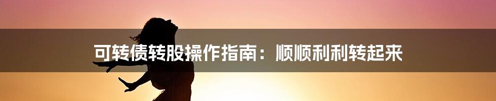 可转债转股操作指南：顺顺利利转起来