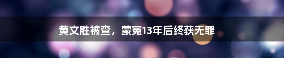 黄文胜被查，蒙冤13年后终获无罪