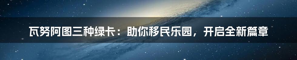 瓦努阿图三种绿卡：助你移民乐园，开启全新篇章