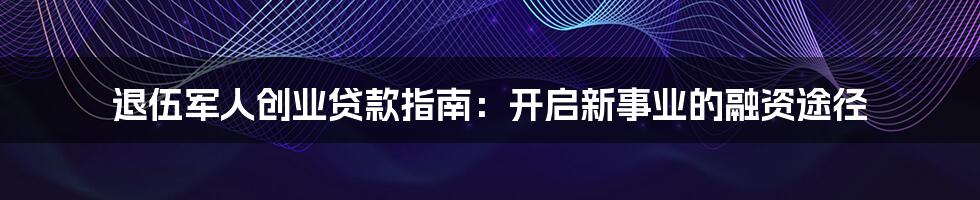 退伍军人创业贷款指南：开启新事业的融资途径