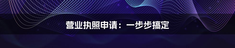 营业执照申请：一步步搞定