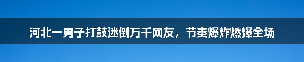 河北一男子打鼓迷倒万千网友，节奏爆炸燃爆全场