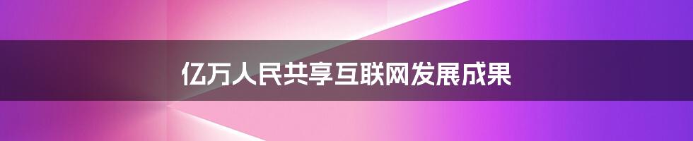 亿万人民共享互联网发展成果