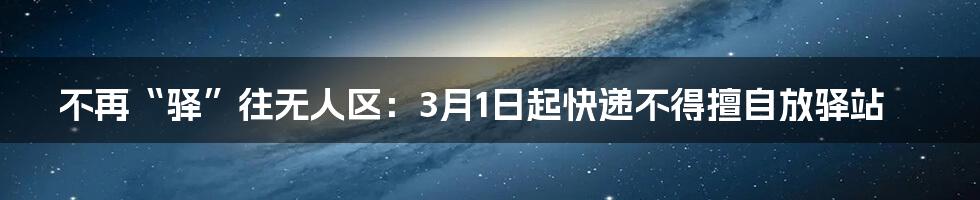 不再“驿”往无人区：3月1日起快递不得擅自放驿站