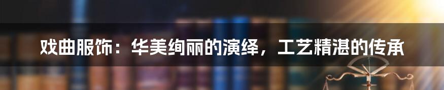 戏曲服饰：华美绚丽的演绎，工艺精湛的传承