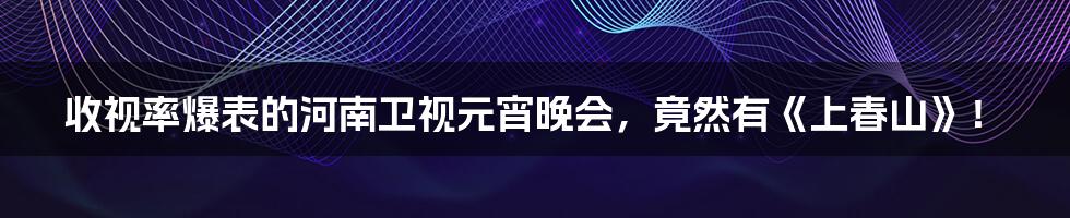 收视率爆表的河南卫视元宵晚会，竟然有《上春山》！