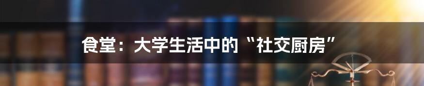 食堂：大学生活中的“社交厨房”