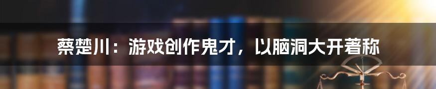 蔡楚川：游戏创作鬼才，以脑洞大开著称