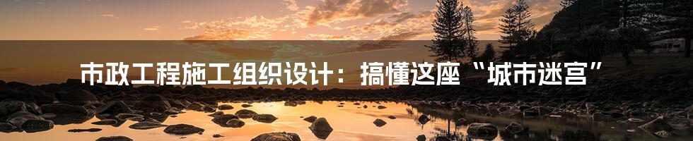 市政工程施工组织设计：搞懂这座“城市迷宫”