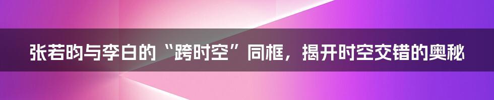 张若昀与李白的“跨时空”同框，揭开时空交错的奥秘